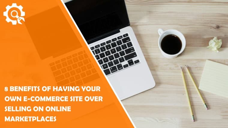 8 Benefits of Having Your Own E-Commerce Site Over Selling on Online Marketplaces