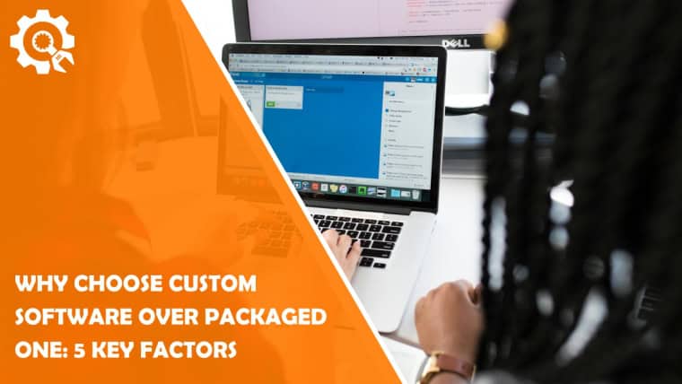 Why Choose Custom Software Over Packaged One: 5 Key Factors